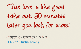 "True love is like good take-out, 30 minutes later you look for more." - Psychic Berlin ext. 5370 Talk to Berlin now 