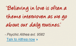 "Believing in love is often a theme interwoven as we go about our daily routines." - Psychic Althea ext. 9582 Talk to Althea now 